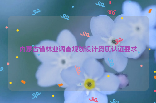 內(nèi)蒙古省林業(yè)調(diào)查規(guī)劃設(shè)計資質(zhì)認證要求