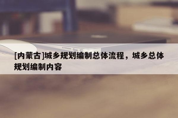 [內(nèi)蒙古]城鄉(xiāng)規(guī)劃編制總體流程，城鄉(xiāng)總體規(guī)劃編制內(nèi)容