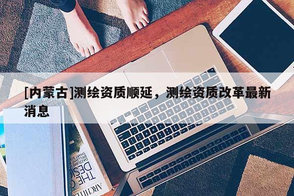 [內(nèi)蒙古]測繪資質(zhì)順延，測繪資質(zhì)改革最新消息