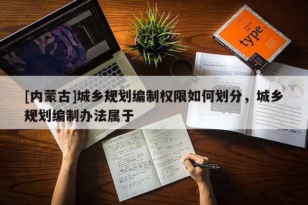 [內(nèi)蒙古]城鄉(xiāng)規(guī)劃編制權(quán)限如何劃分，城鄉(xiāng)規(guī)劃編制辦法屬于