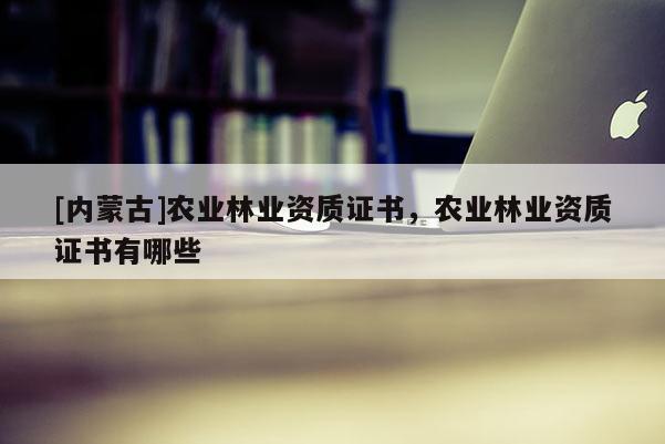 [內(nèi)蒙古]農(nóng)業(yè)林業(yè)資質(zhì)證書，農(nóng)業(yè)林業(yè)資質(zhì)證書有哪些