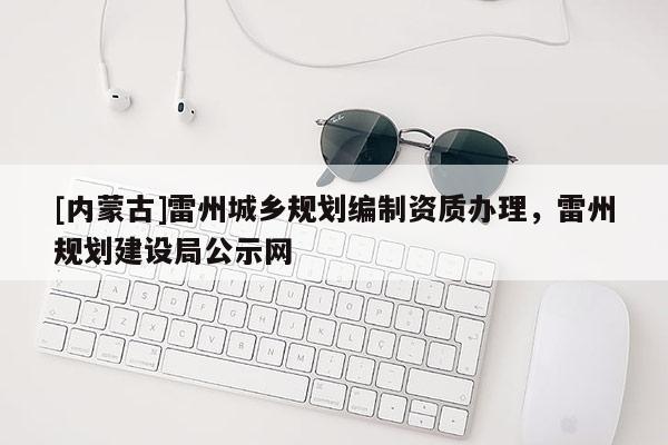 [內(nèi)蒙古]雷州城鄉(xiāng)規(guī)劃編制資質(zhì)辦理，雷州規(guī)劃建設(shè)局公示網(wǎng)