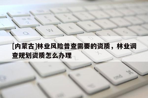 [內(nèi)蒙古]林業(yè)風險普查需要的資質(zhì)，林業(yè)調(diào)查規(guī)劃資質(zhì)怎么辦理