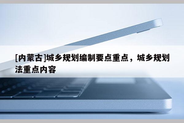 [內(nèi)蒙古]城鄉(xiāng)規(guī)劃編制要點(diǎn)重點(diǎn)，城鄉(xiāng)規(guī)劃法重點(diǎn)內(nèi)容
