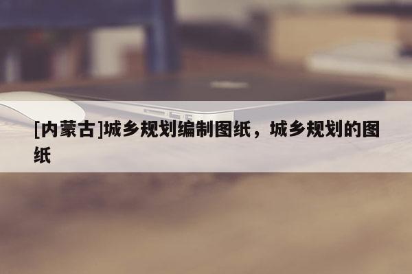 [內(nèi)蒙古]城鄉(xiāng)規(guī)劃編制圖紙，城鄉(xiāng)規(guī)劃的圖紙