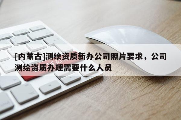 [內(nèi)蒙古]測繪資質(zhì)新辦公司照片要求，公司測繪資質(zhì)辦理需要什么人員
