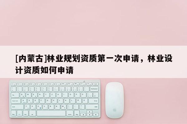 [內(nèi)蒙古]林業(yè)規(guī)劃資質(zhì)第一次申請，林業(yè)設(shè)計(jì)資質(zhì)如何申請
