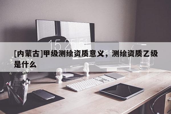 [內(nèi)蒙古]甲級測繪資質(zhì)意義，測繪資質(zhì)乙級是什么