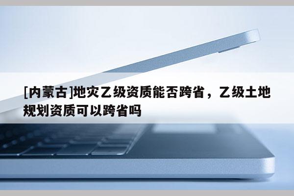 [內(nèi)蒙古]地災(zāi)乙級(jí)資質(zhì)能否跨省，乙級(jí)土地規(guī)劃資質(zhì)可以跨省嗎