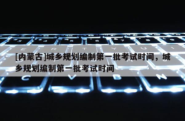 [內蒙古]城鄉(xiāng)規(guī)劃編制第一批考試時間，城鄉(xiāng)規(guī)劃編制第一批考試時間