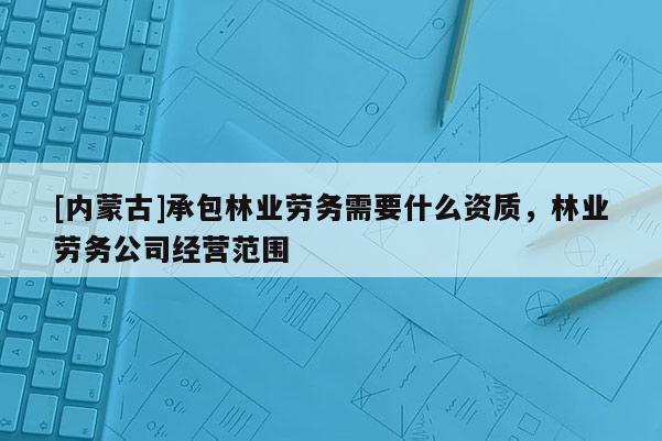 [內蒙古]承包林業(yè)勞務需要什么資質，林業(yè)勞務公司經營范圍