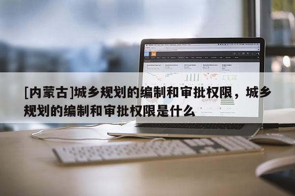 [內蒙古]城鄉(xiāng)規(guī)劃的編制和審批權限，城鄉(xiāng)規(guī)劃的編制和審批權限是什么