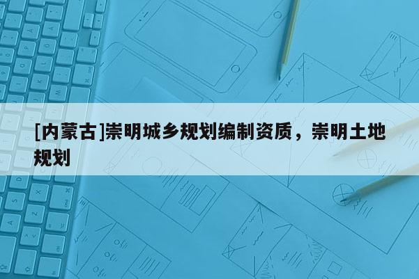 [內(nèi)蒙古]崇明城鄉(xiāng)規(guī)劃編制資質(zhì)，崇明土地規(guī)劃