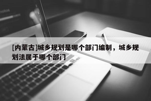 [內蒙古]城鄉(xiāng)規(guī)劃是哪個部門編制，城鄉(xiāng)規(guī)劃法屬于哪個部門