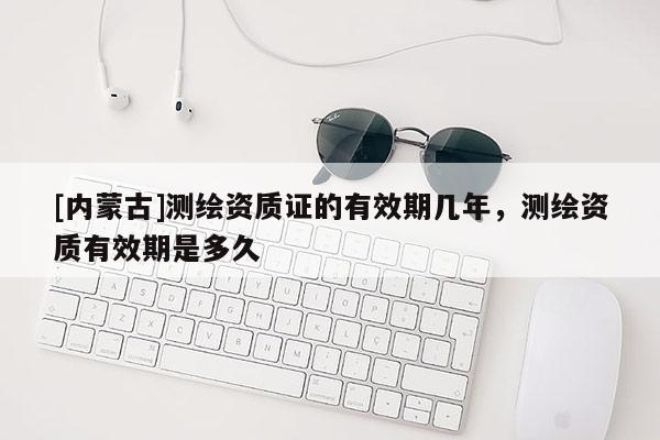 [內(nèi)蒙古]測繪資質(zhì)證的有效期幾年，測繪資質(zhì)有效期是多久