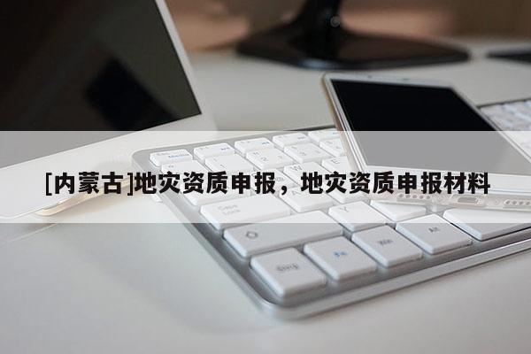 [內(nèi)蒙古]地災(zāi)資質(zhì)申報(bào)，地災(zāi)資質(zhì)申報(bào)材料