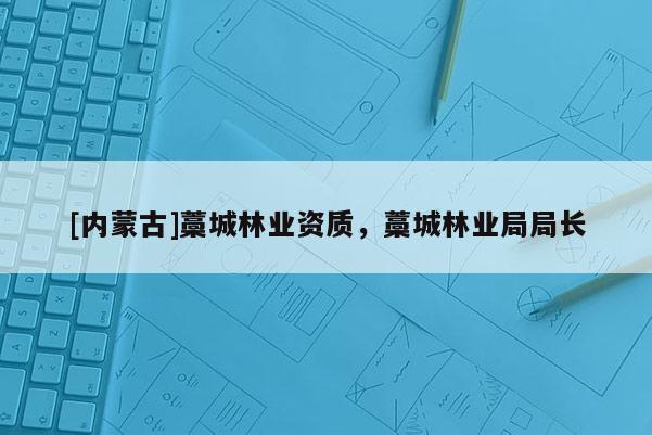 [內(nèi)蒙古]藁城林業(yè)資質，藁城林業(yè)局局長