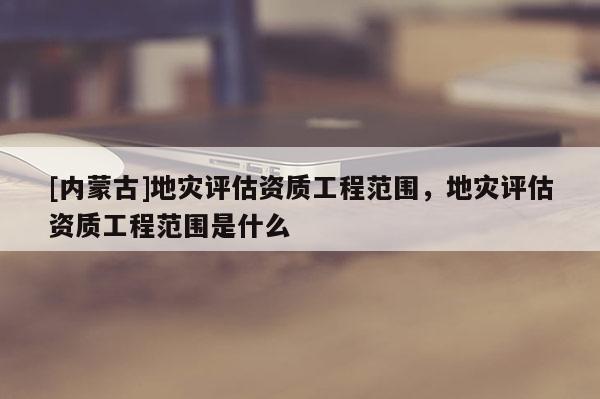 [內蒙古]地災評估資質工程范圍，地災評估資質工程范圍是什么