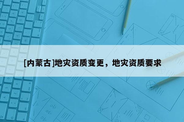 [內(nèi)蒙古]地災(zāi)資質(zhì)變更，地災(zāi)資質(zhì)要求