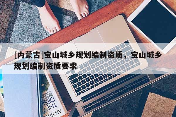 [內(nèi)蒙古]寶山城鄉(xiāng)規(guī)劃編制資質(zhì)，寶山城鄉(xiāng)規(guī)劃編制資質(zhì)要求