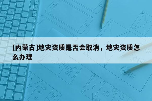 [內(nèi)蒙古]地災(zāi)資質(zhì)是否會(huì)取消，地災(zāi)資質(zhì)怎么辦理