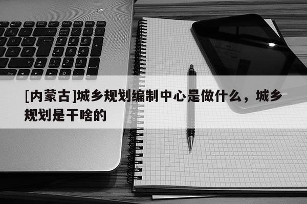 [內(nèi)蒙古]城鄉(xiāng)規(guī)劃編制中心是做什么，城鄉(xiāng)規(guī)劃是干啥的
