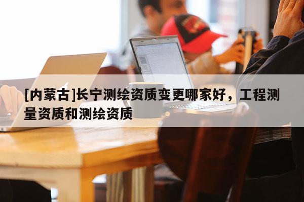 [內(nèi)蒙古]長(zhǎng)寧測(cè)繪資質(zhì)變更哪家好，工程測(cè)量資質(zhì)和測(cè)繪資質(zhì)