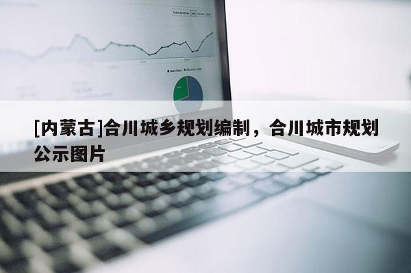 [內(nèi)蒙古]合川城鄉(xiāng)規(guī)劃編制，合川城市規(guī)劃公示圖片