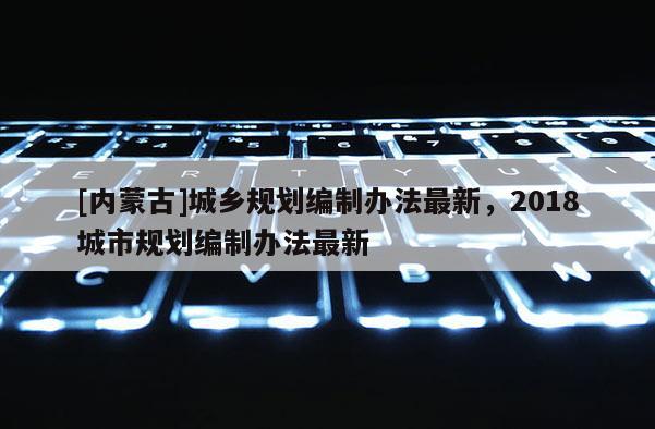 [內(nèi)蒙古]城鄉(xiāng)規(guī)劃編制辦法最新，2018城市規(guī)劃編制辦法最新