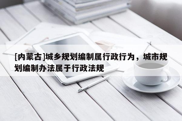 [內(nèi)蒙古]城鄉(xiāng)規(guī)劃編制屬行政行為，城市規(guī)劃編制辦法屬于行政法規(guī)