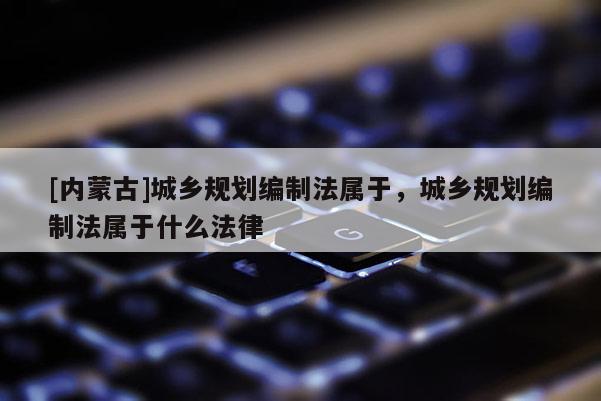 [內(nèi)蒙古]城鄉(xiāng)規(guī)劃編制法屬于，城鄉(xiāng)規(guī)劃編制法屬于什么法律