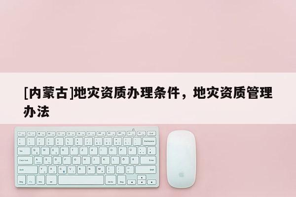 [內(nèi)蒙古]地災(zāi)資質(zhì)辦理條件，地災(zāi)資質(zhì)管理辦法