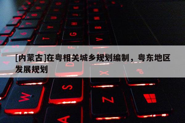 [內(nèi)蒙古]在粵相關(guān)城鄉(xiāng)規(guī)劃編制，粵東地區(qū)發(fā)展規(guī)劃