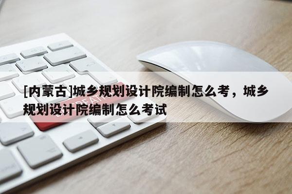 [內蒙古]城鄉(xiāng)規(guī)劃設計院編制怎么考，城鄉(xiāng)規(guī)劃設計院編制怎么考試