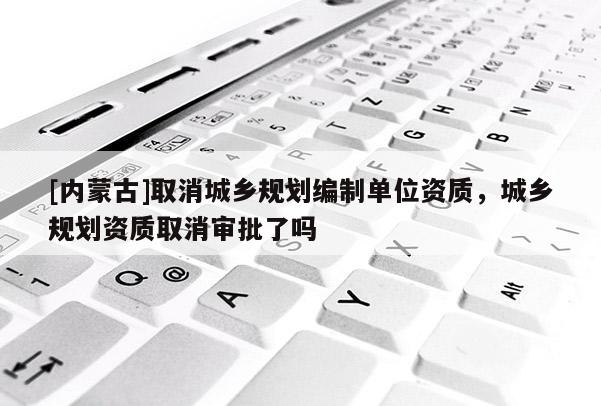 [內(nèi)蒙古]取消城鄉(xiāng)規(guī)劃編制單位資質(zhì)，城鄉(xiāng)規(guī)劃資質(zhì)取消審批了嗎
