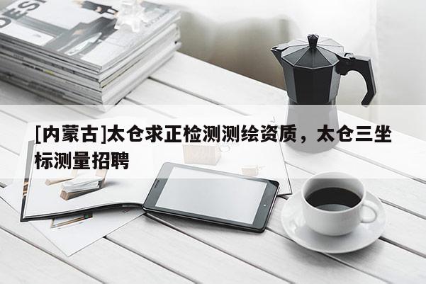 [內(nèi)蒙古]太倉(cāng)求正檢測(cè)測(cè)繪資質(zhì)，太倉(cāng)三坐標(biāo)測(cè)量招聘