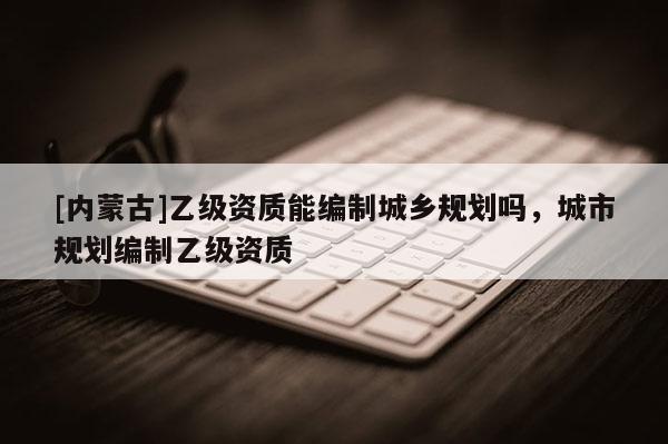 [內(nèi)蒙古]乙級資質(zhì)能編制城鄉(xiāng)規(guī)劃嗎，城市規(guī)劃編制乙級資質(zhì)