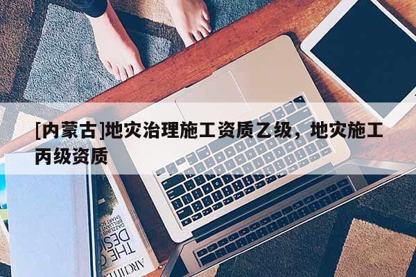 [內(nèi)蒙古]地災(zāi)治理施工資質(zhì)乙級(jí)，地災(zāi)施工丙級(jí)資質(zhì)