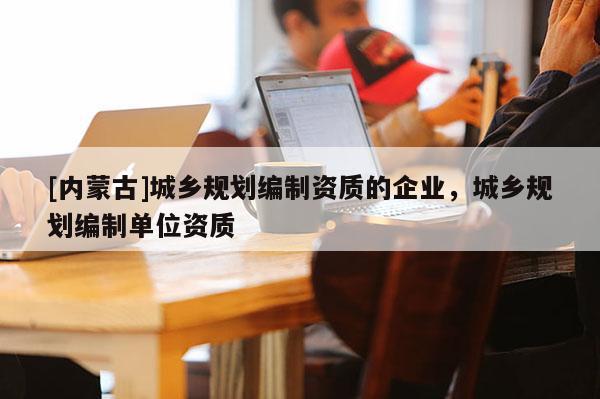 [內(nèi)蒙古]城鄉(xiāng)規(guī)劃編制資質(zhì)的企業(yè)，城鄉(xiāng)規(guī)劃編制單位資質(zhì)