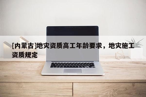 [內(nèi)蒙古]地災(zāi)資質(zhì)高工年齡要求，地災(zāi)施工資質(zhì)規(guī)定