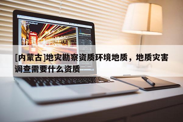 [內(nèi)蒙古]地災(zāi)勘察資質(zhì)環(huán)境地質(zhì)，地質(zhì)災(zāi)害調(diào)查需要什么資質(zhì)