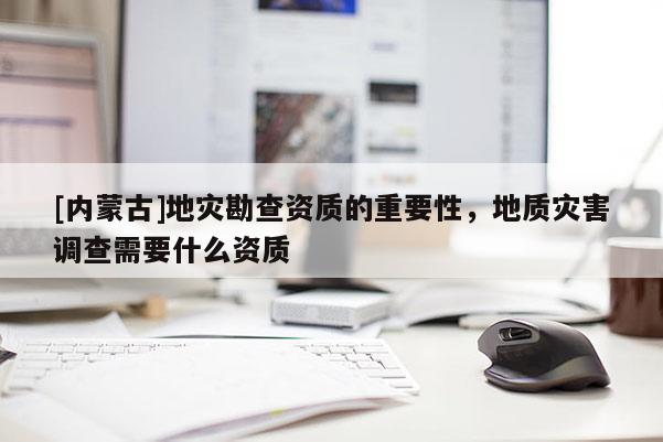 [內(nèi)蒙古]地災勘查資質(zhì)的重要性，地質(zhì)災害調(diào)查需要什么資質(zhì)