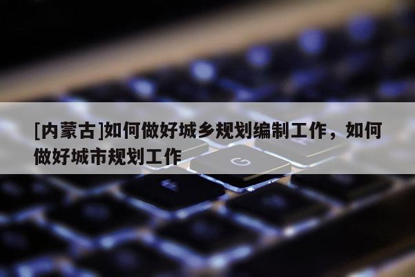 [內(nèi)蒙古]如何做好城鄉(xiāng)規(guī)劃編制工作，如何做好城市規(guī)劃工作