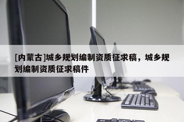 [內(nèi)蒙古]城鄉(xiāng)規(guī)劃編制資質(zhì)征求稿，城鄉(xiāng)規(guī)劃編制資質(zhì)征求稿件