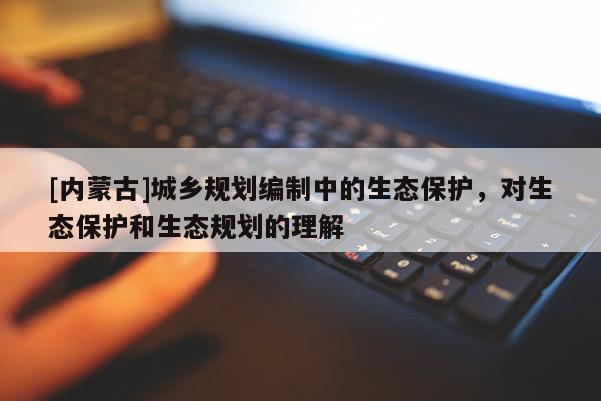 [內蒙古]城鄉(xiāng)規(guī)劃編制中的生態(tài)保護，對生態(tài)保護和生態(tài)規(guī)劃的理解
