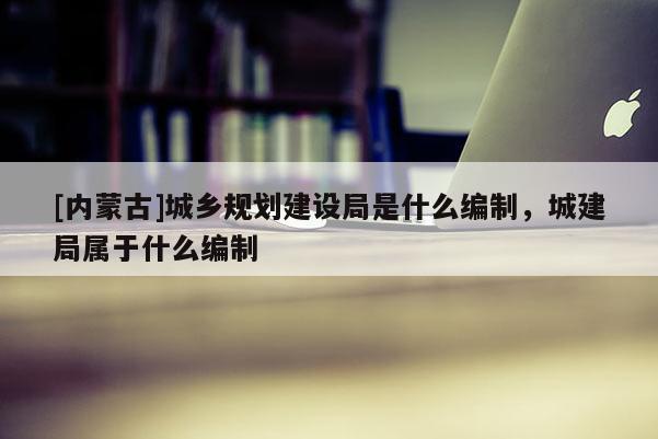 [內蒙古]城鄉(xiāng)規(guī)劃建設局是什么編制，城建局屬于什么編制