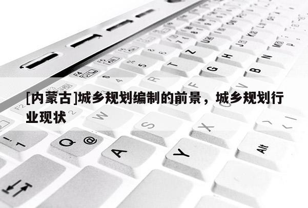 [內(nèi)蒙古]城鄉(xiāng)規(guī)劃編制的前景，城鄉(xiāng)規(guī)劃行業(yè)現(xiàn)狀