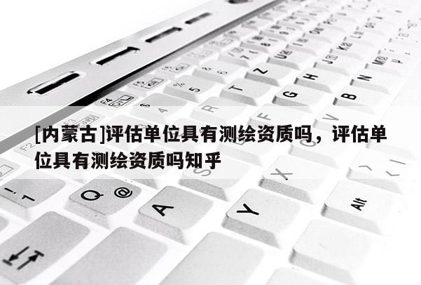 [內(nèi)蒙古]評(píng)估單位具有測(cè)繪資質(zhì)嗎，評(píng)估單位具有測(cè)繪資質(zhì)嗎知乎