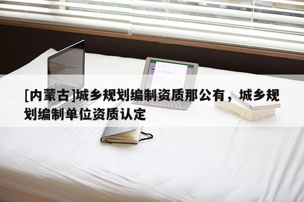 [內(nèi)蒙古]城鄉(xiāng)規(guī)劃編制資質(zhì)那公有，城鄉(xiāng)規(guī)劃編制單位資質(zhì)認(rèn)定