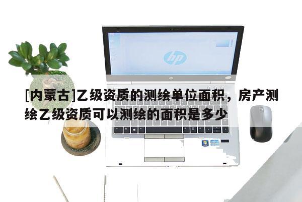 [內蒙古]乙級資質的測繪單位面積，房產測繪乙級資質可以測繪的面積是多少